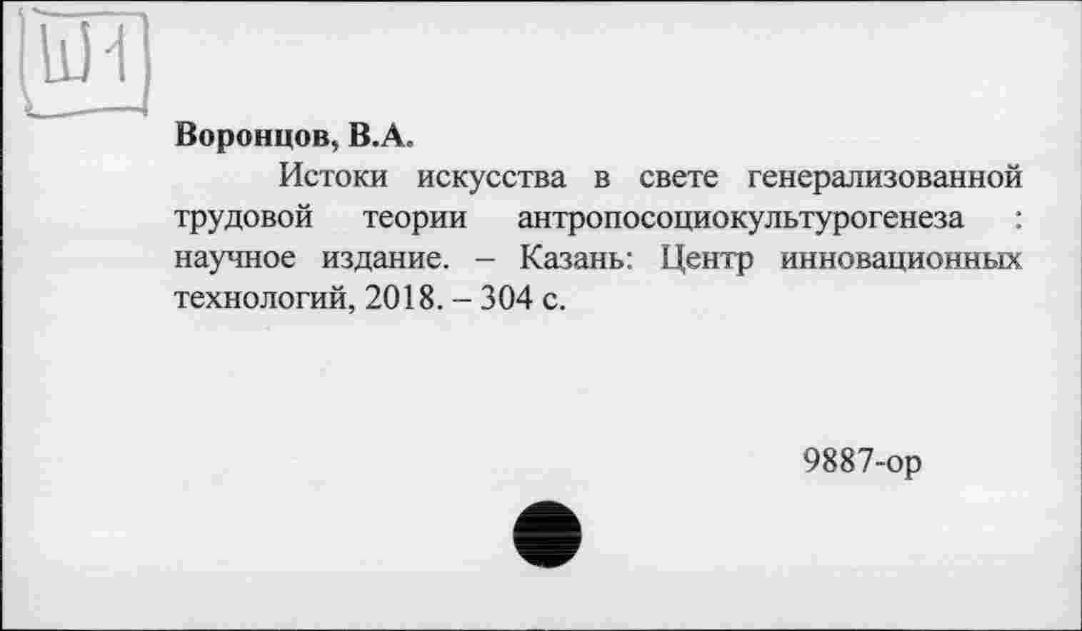 ﻿Воронцов, B.A.
Истоки искусства в свете генерализованной трудовой теории антропосоциокультурогенеза : научное издание. - Казань: Центр инновационных технологий, 2018. - 304 с.
9887-ор